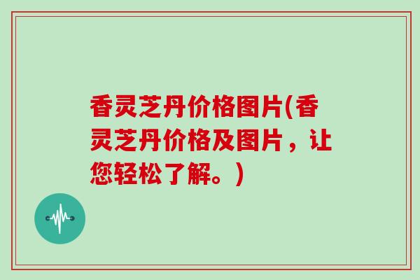 香灵芝丹价格图片(香灵芝丹价格及图片，让您轻松了解。)