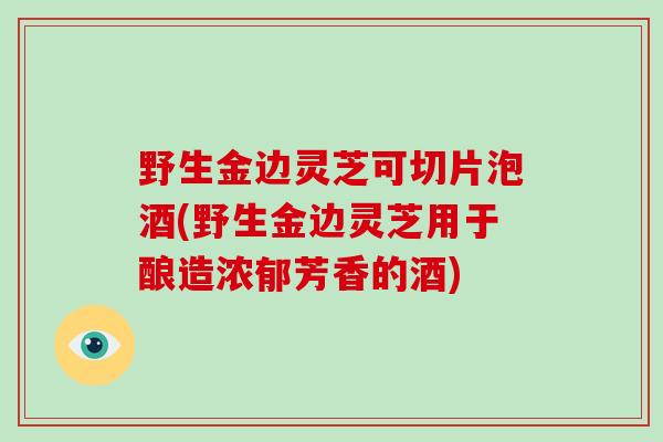 野生金边灵芝可切片泡酒(野生金边灵芝用于酿造浓郁芳香的酒)