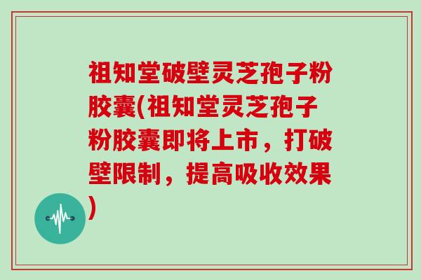 祖知堂破壁灵芝孢子粉胶囊(祖知堂灵芝孢子粉胶囊即将上市，打破壁限制，提高吸收效果)