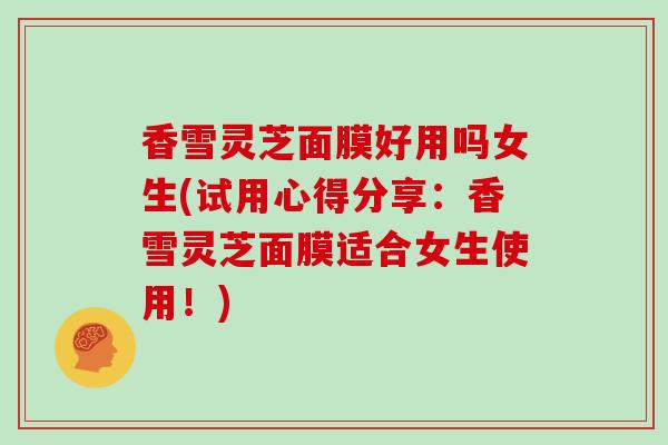 香雪灵芝面膜好用吗女生(试用心得分享：香雪灵芝面膜适合女生使用！)