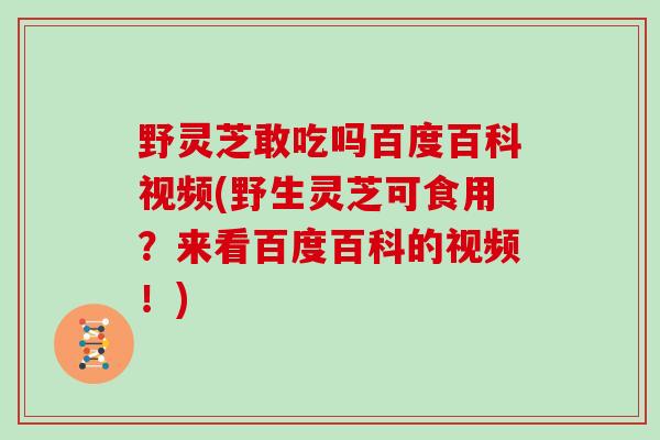 野灵芝敢吃吗百度百科视频(野生灵芝可食用？来看百度百科的视频！)-第1张图片-灵芝大师