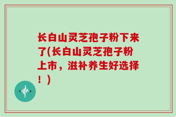 长白山灵芝孢子粉下来了(长白山灵芝孢子粉上市，滋补养生好选择！)