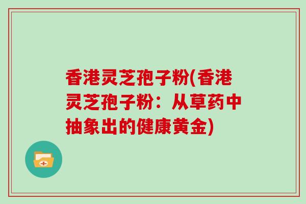 香港灵芝孢子粉(香港灵芝孢子粉：从草药中抽象出的健康黄金)