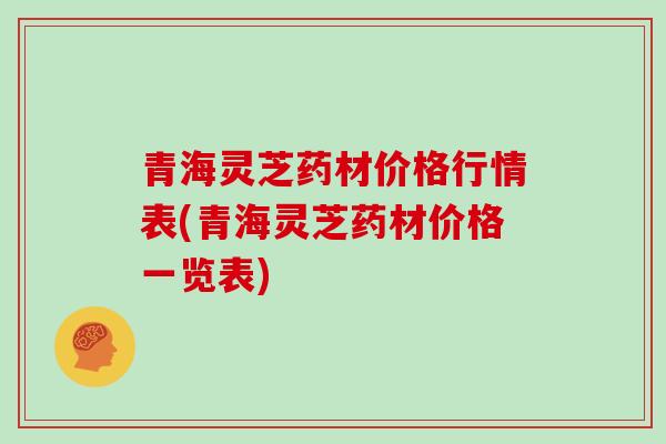 青海灵芝药材价格行情表(青海灵芝药材价格一览表)