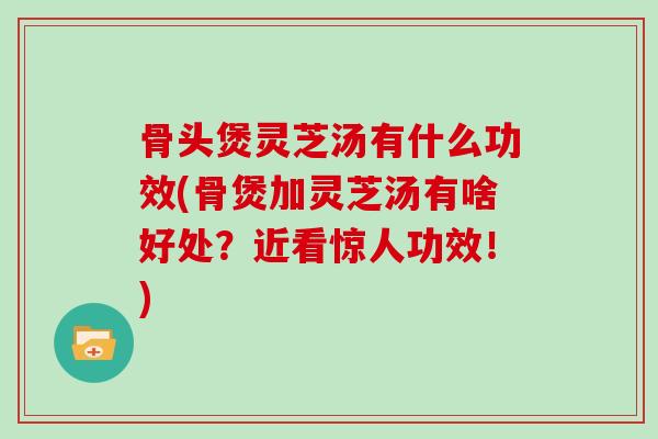 骨头煲灵芝汤有什么功效(骨煲加灵芝汤有啥好处？近看惊人功效！)