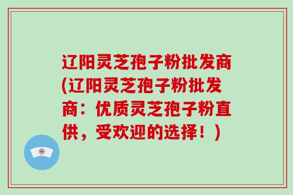 辽阳灵芝孢子粉批发商(辽阳灵芝孢子粉批发商：优质灵芝孢子粉直供，受欢迎的选择！)