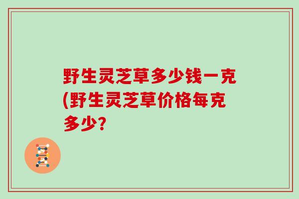 野生灵芝草多少钱一克(野生灵芝草价格每克多少？