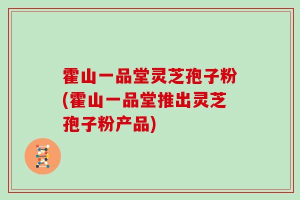 霍山一品堂灵芝孢子粉(霍山一品堂推出灵芝孢子粉产品)