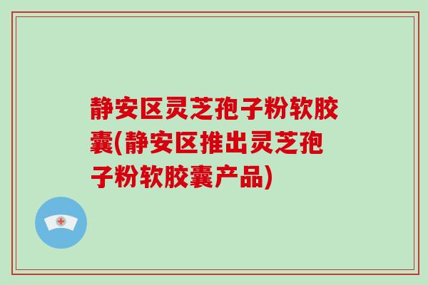静安区灵芝孢子粉软胶囊(静安区推出灵芝孢子粉软胶囊产品)
