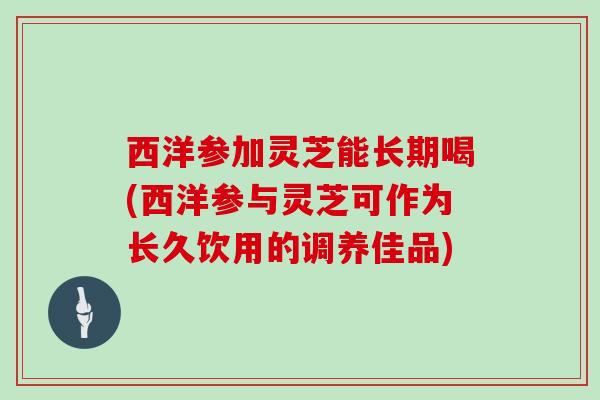 西洋参加灵芝能长期喝(西洋参与灵芝可作为长久饮用的调养佳品)