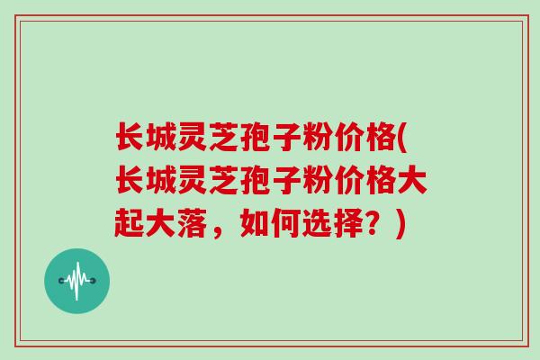 长城灵芝孢子粉价格(长城灵芝孢子粉价格大起大落，如何选择？)