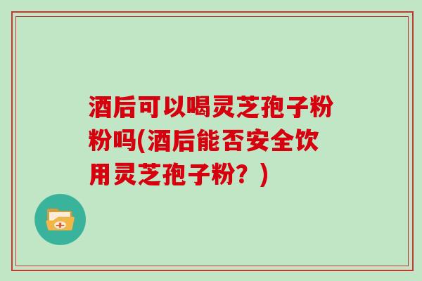 酒后可以喝灵芝孢子粉粉吗(酒后能否安全饮用灵芝孢子粉？)