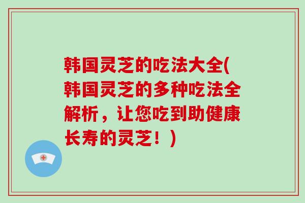 韩国灵芝的吃法大全(韩国灵芝的多种吃法全解析，让您吃到助健康长寿的灵芝！)