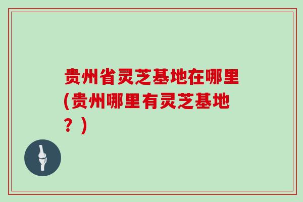 贵州省灵芝基地在哪里(贵州哪里有灵芝基地？)