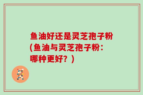 鱼油好还是灵芝孢子粉(鱼油与灵芝孢子粉：哪种更好？)