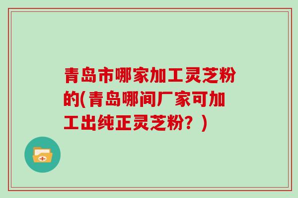 青岛市哪家加工灵芝粉的(青岛哪间厂家可加工出纯正灵芝粉?)-第1张图片-灵芝大师 青岛市哪家加工灵芝粉的(青岛哪间厂家可加工出纯正灵芝粉?)-第1张图片-灵芝大师
