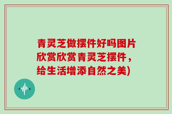 青灵芝做摆件好吗图片欣赏欣赏青灵芝摆件，给生活增添自然之美)