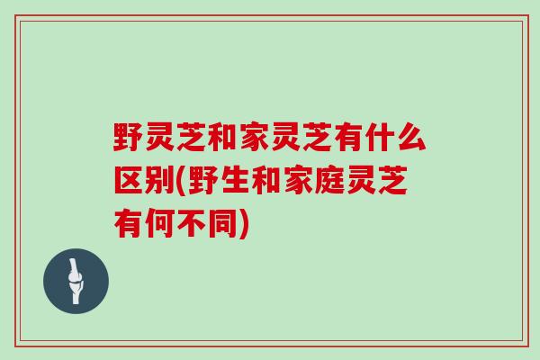 野灵芝和家灵芝有什么区别(野生和家庭灵芝有何不同)