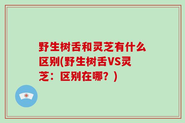野生树舌和灵芝有什么区别(野生树舌VS灵芝：区别在哪？)