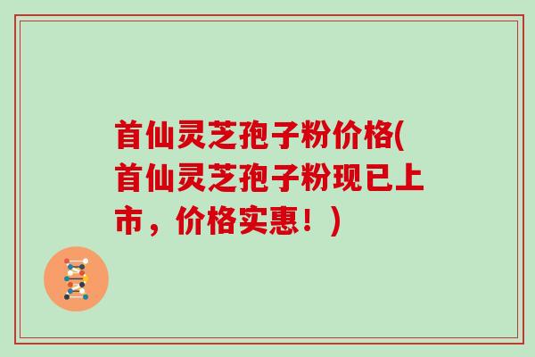 首仙灵芝孢子粉价格(首仙灵芝孢子粉现已上市，价格实惠！)