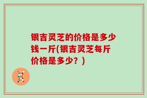 银吉灵芝的价格是多少钱一斤(银吉灵芝每斤价格是多少？)