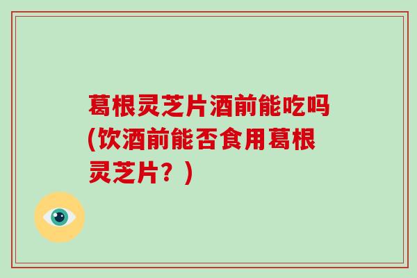 葛根灵芝片酒前能吃吗(饮酒前能否食用葛根灵芝片？)