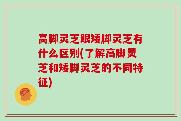 高脚灵芝跟矮脚灵芝有什么区别(了解高脚灵芝和矮脚灵芝的不同特征)