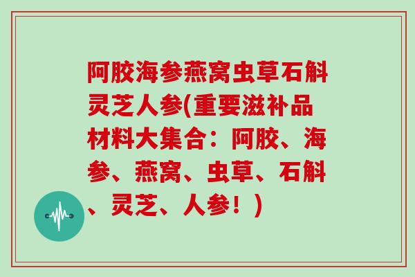 阿胶海参燕窝虫草石斛灵芝人参(重要滋补品材料大集合：阿胶、海参、燕窝、虫草、石斛、灵芝、人参！)