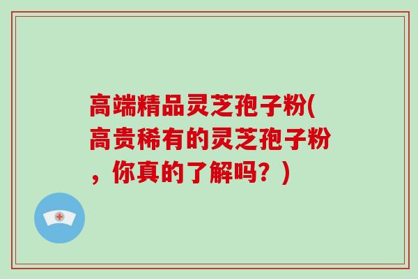 高端精品灵芝孢子粉(高贵稀有的灵芝孢子粉，你真的了解吗？)