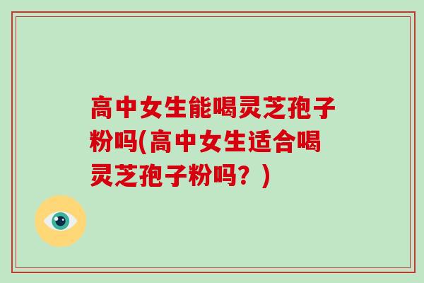 高中女生能喝灵芝孢子粉吗(高中女生适合喝灵芝孢子粉吗？)