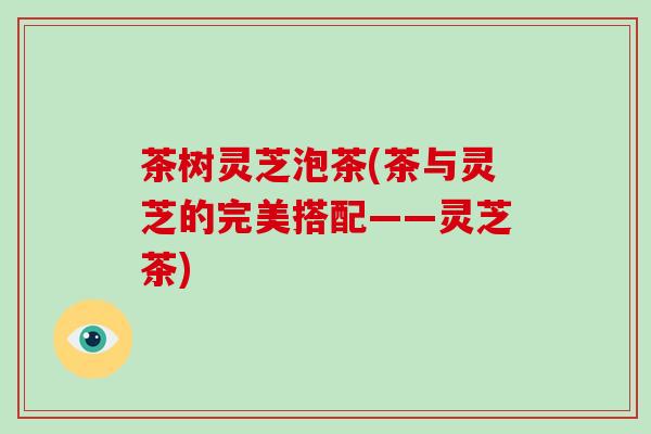 茶树灵芝泡茶(茶与灵芝的完美搭配——灵芝茶)