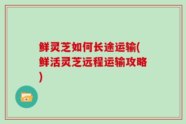 鲜灵芝如何长途运输(鲜活灵芝远程运输攻略)