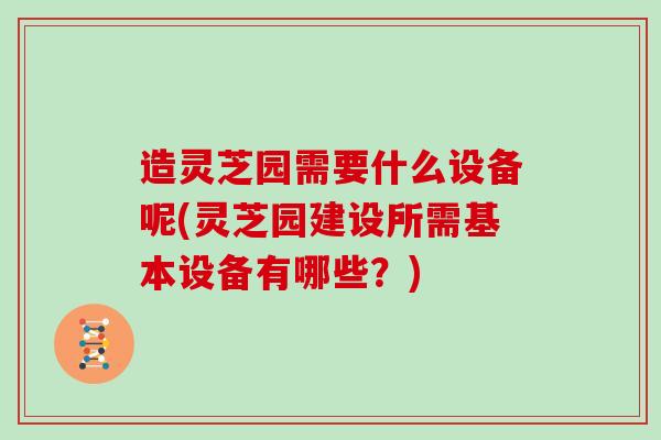 造灵芝园需要什么设备呢(灵芝园建设所需基本设备有哪些？)