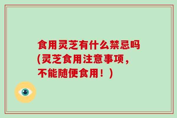 食用灵芝有什么禁忌吗(灵芝食用注意事项，不能随便食用！)