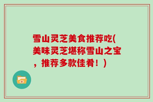 雪山灵芝美食推荐吃(美味灵芝堪称雪山之宝,推荐多款佳肴!)-第1张图片-灵芝大师 雪山灵芝美食推荐吃(美味灵芝堪称雪山之宝,推荐多款佳肴!)-第1张图片-灵芝大师