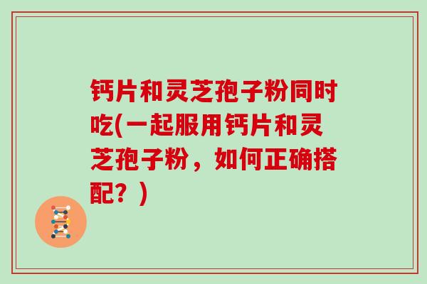 钙片和灵芝孢子粉同时吃(一起服用钙片和灵芝孢子粉，如何正确搭配？)
