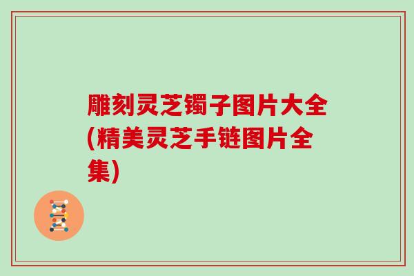 雕刻灵芝镯子图片大全(精美灵芝手链图片全集)