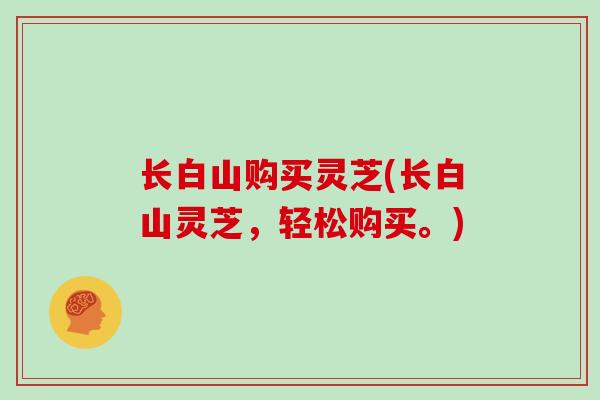 长白山购买灵芝(长白山灵芝，轻松购买。)