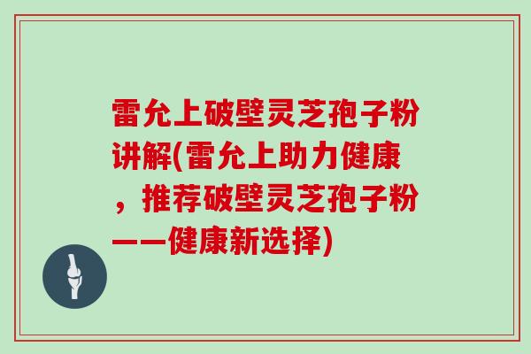 雷允上破壁灵芝孢子粉讲解(雷允上助力健康，推荐破壁灵芝孢子粉——健康新选择)