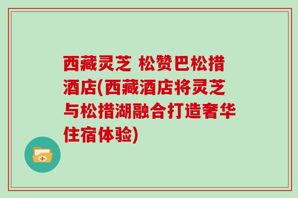 西藏灵芝 松赞巴松措酒店(西藏酒店将灵芝与松措湖融合打造奢华住宿体验)