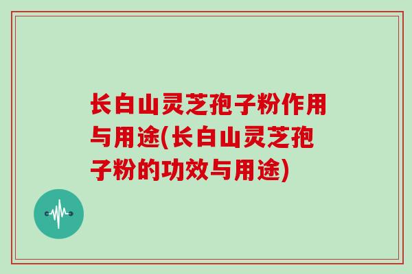 长白山灵芝孢子粉作用与用途(长白山灵芝孢子粉的功效与用途)