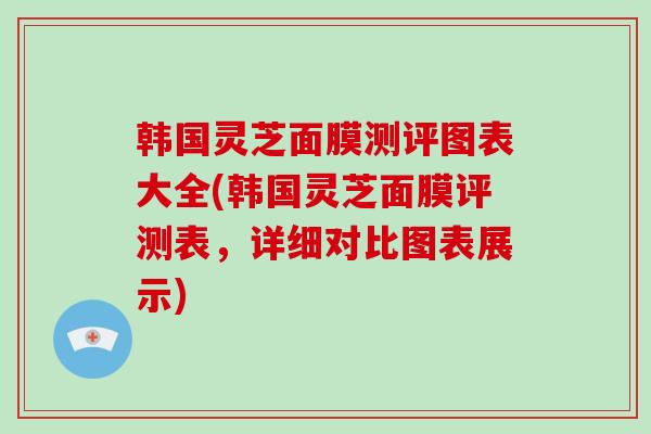 韩国灵芝面膜测评图表大全(韩国灵芝面膜评测表，详细对比图表展示)