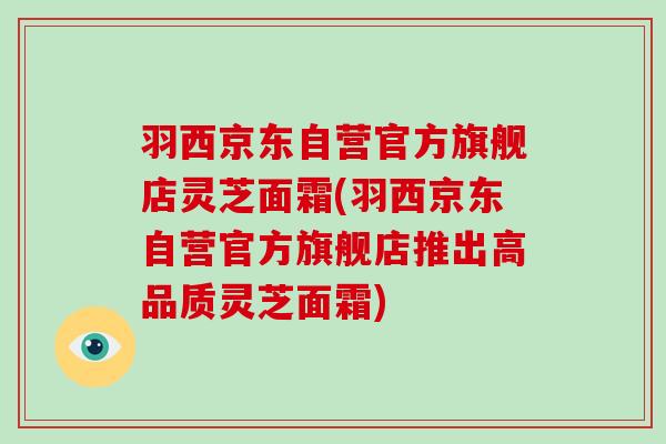 羽西京东自营官方旗舰店灵芝面霜(羽西京东自营官方旗舰店推出高品质灵芝面霜)