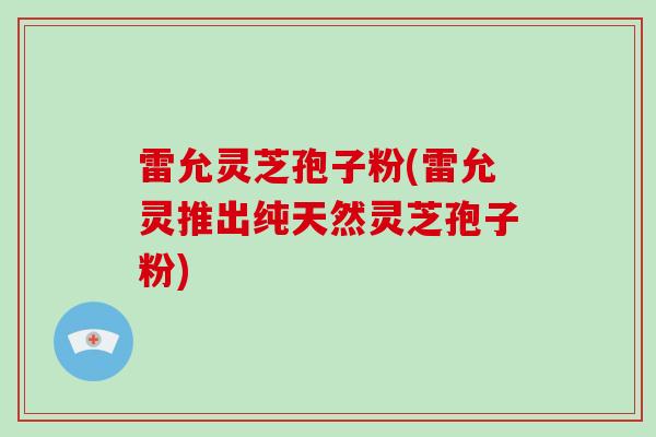 雷允灵芝孢子粉(雷允灵推出纯天然灵芝孢子粉)