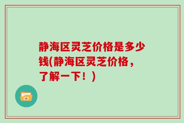 静海区灵芝价格是多少钱(静海区灵芝价格，了解一下！)