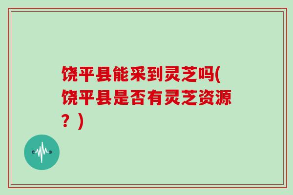 饶平县能采到灵芝吗(饶平县是否有灵芝资源？)