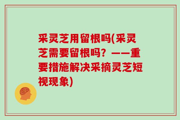 采灵芝用留根吗(采灵芝需要留根吗？——重要措施解决采摘灵芝短视现象)