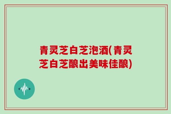 青灵芝白芝泡酒(青灵芝白芝酿出美味佳酿)-第1张图片-灵芝大师 青灵芝白芝泡酒(青灵芝白芝酿出美味佳酿)-第1张图片-灵芝大师