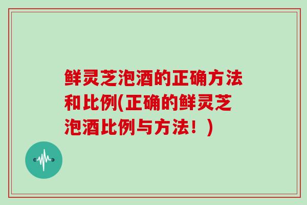 鲜灵芝泡酒的正确方法和比例(正确的鲜灵芝泡酒比例与方法！)