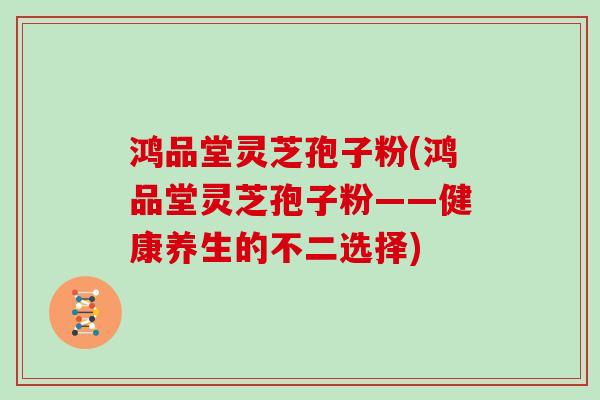 鸿品堂灵芝孢子粉(鸿品堂灵芝孢子粉——健康养生的不二选择)